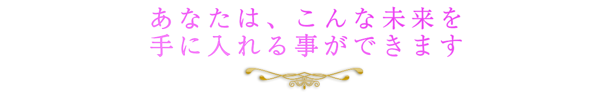 あなたはこんな未来を手に入れる事ができます