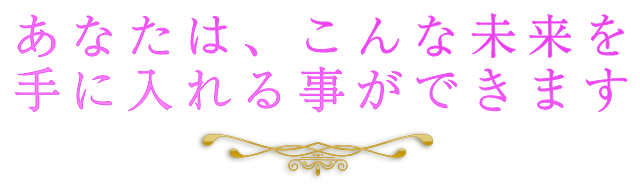 あなたはこんな未来を手に入れる事ができます